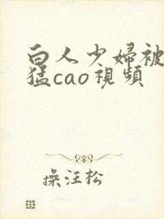 白人少妇被黑人猛cao视频