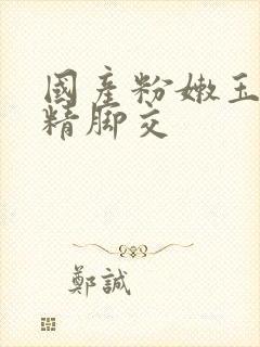 国产粉嫩玉足榨精脚交