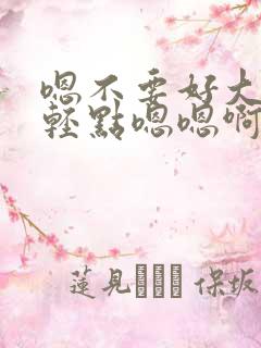 嗯不要好大好痛轻点嗯嗯啊啊