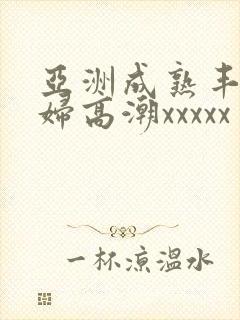 亚洲成熟丰满熟妇高潮xxxxx