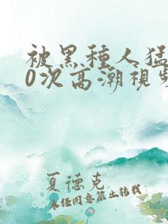 被黑种人猛躁10次高潮视频