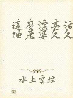 这么漂亮活该当他老婆久久不见谅