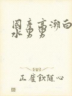 国产高潮白浆喷水男男