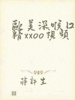 欧美深喉囗交吞精xxoo视频