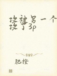 攻被另一个攻给攻了3p