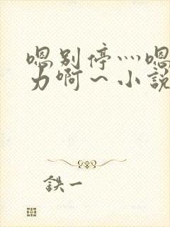 嗯别停灬嗯灬用力啊~小说