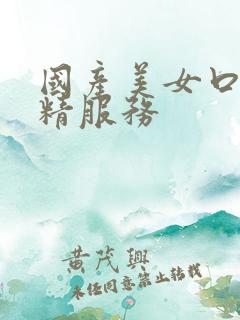 国产美女口爆吞精服务