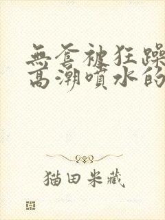 无套被狂躁c到高潮喷水的网站