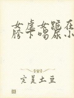 女虐女跪在闺蜜胯下喝尿小说