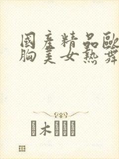 国产精品欧美大胸美女热舞