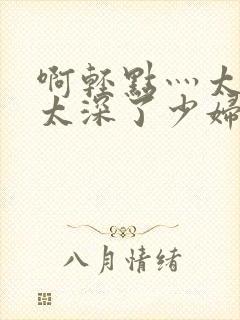 啊轻点灬太粗嗯太深了少妇小说