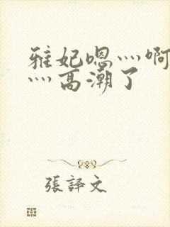 雅妃嗯灬啊灬快灬高潮了