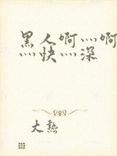 黑人啊灬啊灬啊灬快灬深