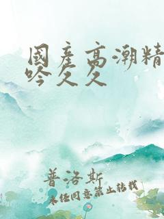 国产高潮精品呻吟久久