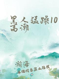 黑人猛躁10次高潮