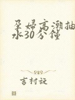 孕妇高潮抽搐喷水30分钟