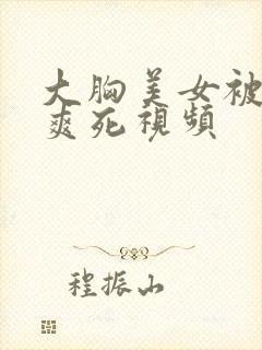 大胸美女被吃奶爽死视频