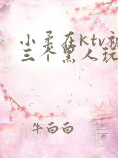 小柔在ktv被三个黑人玩弄