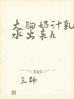 大胸奶汁乳流奶水出来h