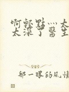 啊轻点灬太粗嗯太深了医生