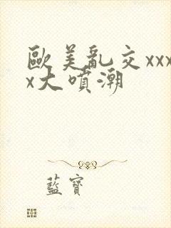 欧美乱交xxxx大喷潮