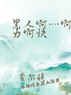 黑人啊灬啊灬用力啊快