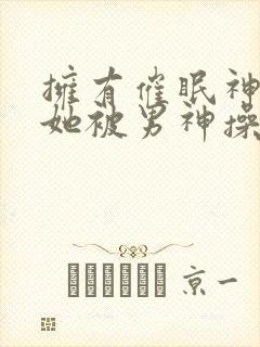 拥有催眠神力后她被男神操透了(