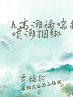 h高潮娇喘抽搐喷潮捆绑