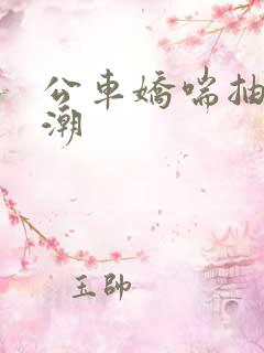 公车娇喘抽搐喷潮