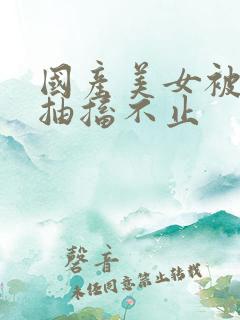 国产美女被爆插抽搐不止