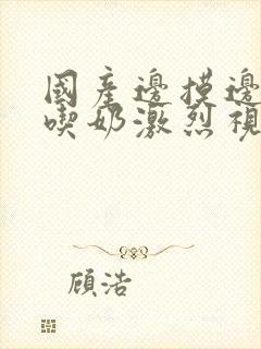 国产边摸边做边吃奶激烈视频