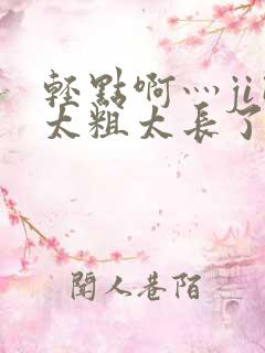 轻点啊灬ji巴太粗太长了