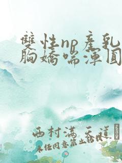 双性np产乳大胸娇喘浑圆挤奶