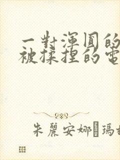 一对浑圆的胸乳被揉捏的电影