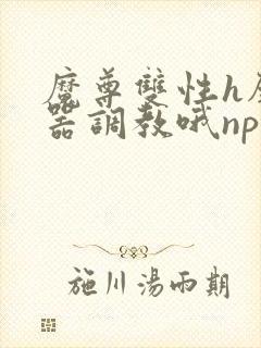 魔尊双性h壁便器调教哦np