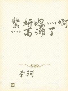 紫妍嗯灬啊灬快灬高潮了