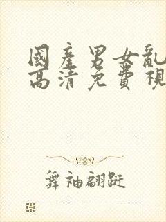 国产男女乱淫真高清免费视频