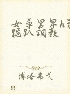 女尊男卑h玩弄跪趴调教