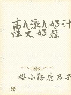 高h激h奶汁双性文奶瘾