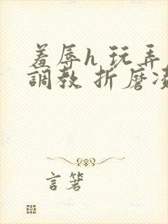 羞辱h 玩弄 调教 折磨凌虐