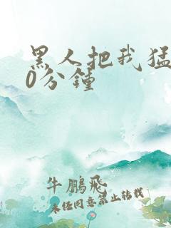 黑人把我猛烈30分钟