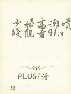 少妇高潮喷水在线观看91.x