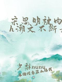 宋思明被肉干高h潮文不断最新章节更