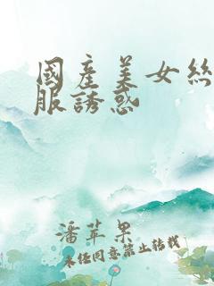 国产美女丝袜制服诱惑