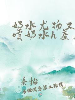 奶水尤物又软又喷奶水h羞羞小说