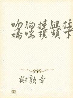 吻胸摸腿揉屁股娇喘视频下载网站