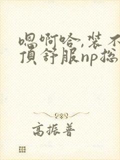 嗯啊哈,装不下顶舒服np总受双性男男高h