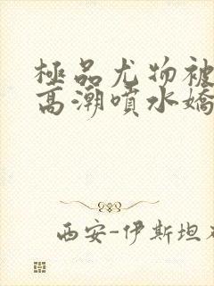 极品尤物被啪到高潮喷水娇喘