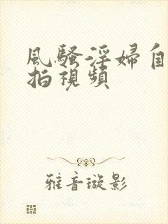 风骚淫妇自拍偷拍视频