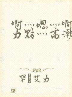 啊灬嗯灬啊灬用力点灬高潮啊